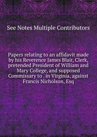 Papers relating to an affidavit made by his Reverence James Blair, Clerk, pretended President of William and Mary College, and supposed Commissary to . in Virginia, against Francis Nicholson, Esq