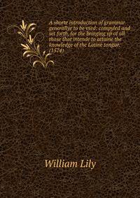 A shorte introduction of grammar generallye to be vsed: compyled and set forth, for the bringing vp of all those that intende to attaine the knowledge of the Latine tongue. (1574)