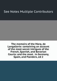The memoirs of the Marq. de Langallerie: containing an account of the most secret intrigues of the French, Spanish, and Bavarian Courts: and the most . in Germany, Spain, and Flanders, ed 2