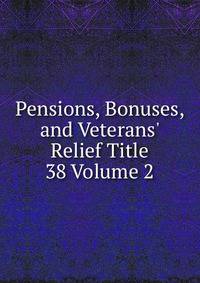 Pensions, Bonuses, and Veterans' Relief Title 38 Volume 2