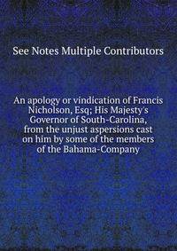 An apology or vindication of Francis Nicholson, Esq; His Majesty's Governor of South-Carolina, from the unjust aspersions cast on him by some of the members of the Bahama-Company.