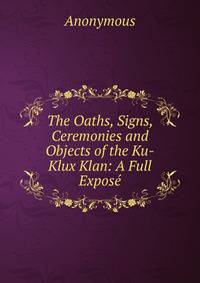 The Oaths, Signs, Ceremonies and Objects of the Ku-Klux Klan: A Full Expose