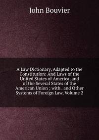 A Law Dictionary, Adapted to the Constitution: And Laws of the United States of America, and of the Several States of the American Union ; with . and Other Systems of Foreign Law, Volume 2