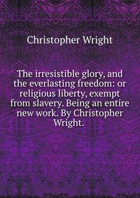 The irresistible glory, and the everlasting freedom: or religious liberty, exempt from slavery. Being an entire new work. By Christopher Wright. .