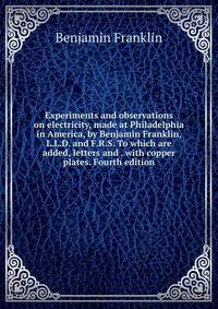 Experiments and observations on electricity, made at Philadelphia in America, by Benjamin Franklin, L.L.D. and F.R.S. To which are added, letters and . with copper plates. Fourth edition.