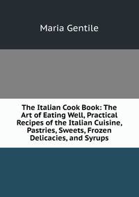The Italian Cook Book: The Art of Eating Well, Practical Recipes of the Italian Cuisine, Pastries, Sweets, Frozen Delicacies, and Syrups
