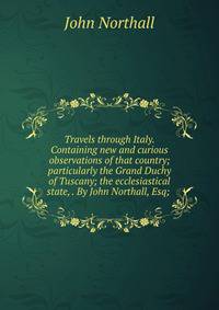 Travels through Italy. Containing new and curious observations of that country; particularly the Grand Duchy of Tuscany; the ecclesiastical state, . By John Northall, Esq; .