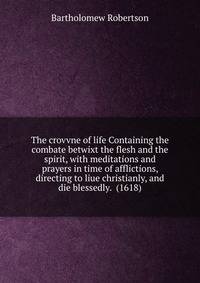 The crovvne of life Containing the combate betwixt the flesh and the spirit, with meditations and prayers in time of afflictions, directing to liue christianly, and die blessedly. (1618)