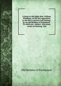 A letter to the Right Hon. William Windham, on his late opposition to the bill to prevent bull-baiting: by an old Member of Parliament. To which are . subject. Also some verses on hunting: 2ed