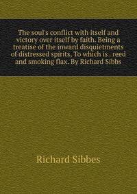 The soul's conflict with itself and victory over itself by faith. Being a treatise of the inward disquietments of distressed spirits, To which is . reed and smoking flax. By Richard Sibbs