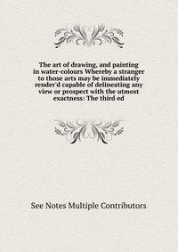 The art of drawing, and painting in water-colours Whereby a stranger to those arts may be immediately render'd capable of delineating any view or prospect with the utmost exactness: The third ed