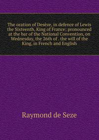 The oration of Deseze, in defence of Lewis the Sixteenth, King of France; pronounced at the bar of the National Convention, on Wednesday, the 26th of . the will of the King, in French and English