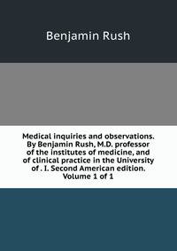 Medical inquiries and observations. By Benjamin Rush, M.D. professor of the institutes of medicine, and of clinical practice in the University of . I. Second American edition. Volume 1 of 1