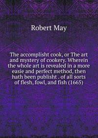 The accomplisht cook, or The art and mystery of cookery. Wherein the whole art is revealed in a more easie and perfect method, then hath been publisht . of all sorts of flesh, fowl, and fish (1665)