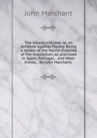 The bloody tribunal: or, an antidote against Popery. Being a review of the horrid cruelties of the Inquisition, as practised in Spain, Portugal, . and West-Indies, . By John Marchant, .