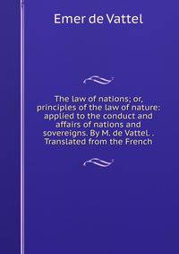 The law of nations; or, principles of the law of nature: applied to the conduct and affairs of nations and sovereigns. By M. de Vattel. . Translated from the French.