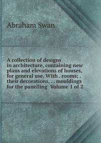 A collection of designs in architecture, containing new plans and elevations of houses, for general use. With . rooms; . their decorations, . . mouldings for the panelling Volume 1 of 2