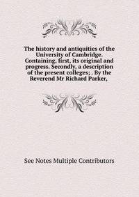 The history and antiquities of the University of Cambridge. Containing, first, its original and progress. Secondly, a description of the present colleges; . By the Reverend Mr Richard Parker, .