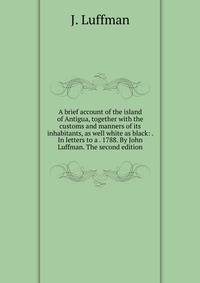 A brief account of the island of Antigua, together with the customs and manners of its inhabitants, as well white as black: . In letters to a . 1788. By John Luffman. The second edition.