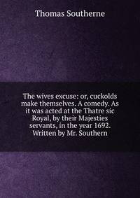 The wives excuse: or, cuckolds make themselves. A comedy. As it was acted at the Thatre sic Royal, by their Majesties servants, in the year 1692. Written by Mr. Southern.