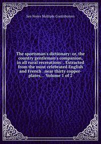 The sportsman's dictionary: or, the country gentleman's companion, in all rural recreations: . Extracted from the most celebrated English and French . near thirty copper-plates, . Volume 1 of 2