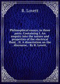 Philosophical essays, in three parts. Containing I. An enquiry into the nature and properties of the electrical fluid, . II. A dissertation on the . discourse, . By R. Lovett, .
