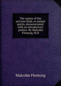 The nature of the nervous fluid, or animal spirits, demonstrated: with an introductory preface. By Malcolm Flemyng, M.D.