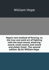 Hope's new method of fencing: or, the true and solid art of fighting with the back-sword, sheering-sword, small-sword, and sword and pistol; freed . The second edition. By Sir William Hope .