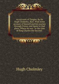 An account of Tangier. By Sir Hugh Cholmley, Bart. With some account of himself and his journey through France and Spain to that place, Where he was . in the time of King Charles the Second; .