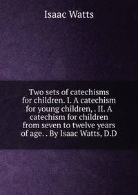 Two sets of catechisms for children. I. A catechism for young children, . II. A catechism for children from seven to twelve years of age. . By Isaac Watts, D.D.