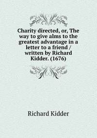 Charity directed, or, The way to give alms to the greatest advantage in a letter to a friend / written by Richard Kidder. (1676)