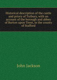Historical description of the castle and priory of Tutbury, with an account of the borough and abbey of Burton upon Trent, in the county of Stafford.
