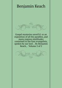 Gospel mysteries unveil'd: or an exposition of all the parables, and many express similitudes contained in the four evangelists, spoken by our lord . . By Benjamin Keach, . Volume 2 of 2