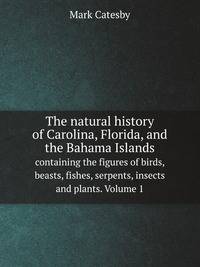 The natural history of Carolina, Florida, and the Bahama Islands. containing the figures of birds, beasts, fishes, serpents, insects and plants. Volume 1