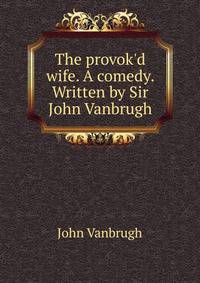 The provok'd wife. A comedy. Written by Sir John Vanbrugh.