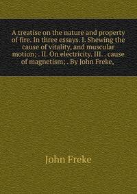 A treatise on the nature and property of fire. In three essays. I. Shewing the cause of vitality, and muscular motion; . II. On electricity. III. . cause of magnetism; . By John Freke, .