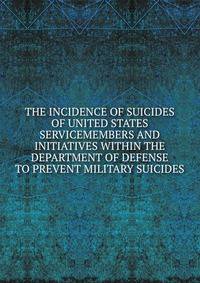 THE INCIDENCE OF SUICIDES OF UNITED STATES SERVICEMEMBERS AND INITIATIVES WITHIN THE DEPARTMENT OF DEFENSE TO PREVENT MILITARY SUICIDES