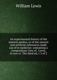 An experimental history of the materia medica, or of the natural and artificial substances made use of in medicine: containing a compendious view of . Lewis, In two vs The third ed, v 2 of 2
