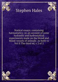 Statical essays: containing h?mastatics: or, an account of some hydraulic and hydrostatical experiments made on the blood and blood-vessels of animals . to both vs Vol II The third ed, v 2 of 2