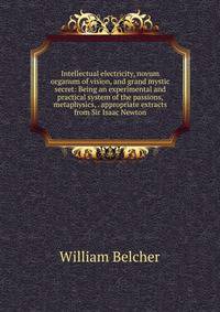 Intellectual electricity, novum organum of vision, and grand mystic secret: Being an experimental and practical system of the passions, metaphysics, . appropriate extracts from Sir Isaac Newton
