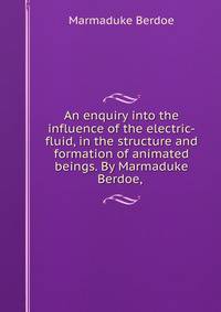 An enquiry into the influence of the electric-fluid, in the structure and formation of animated beings. By Marmaduke Berdoe, .