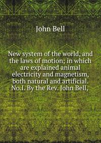 New system of the world, and the laws of motion; in which are explained animal electricity and magnetism, both natural and artificial. No.I. By the Rev. John Bell, .