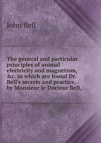 The general and particular principles of animal electricity and magnetism, &amp;c. in which are found Dr. Bell's secrets and practice, . by Monsieur le Docteur Bell, .