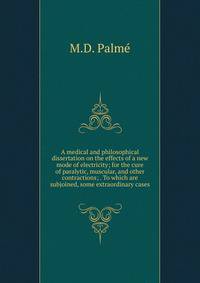 A medical and philosophical dissertation on the effects of a new mode of electricity; for the cure of paralytic, muscular, and other contractions; . To which are subjoined, some extraordinary cases