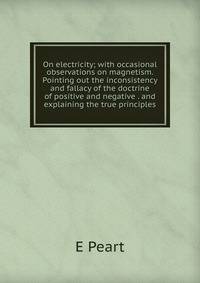 On electricity; with occasional observations on magnetism. Pointing out the inconsistency and fallacy of the doctrine of positive and negative . and explaining the true principles