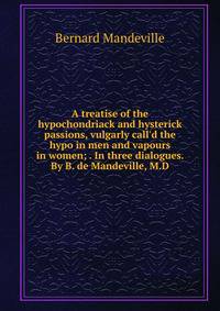 A treatise of the hypochondriack and hysterick passions, vulgarly call'd the hypo in men and vapours in women; . In three dialogues. By B. de Mandeville, M.D.