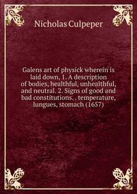 Galens art of physick wherein is laid down, 1. A description of bodies, healthful, unhealthful, and neutral. 2. Signs of good and bad constitutions. . temperature, lungues, stomach (1657)