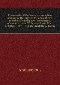 Rome in the 19th Century: a complete account of the ruins of the ancient city, remains of middle ages, monuments of modern times. With remarks on fine . of letters:1817 -1818. By Charlotte A. Eaton.