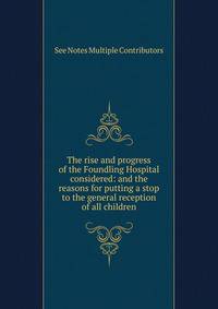 The rise and progress of the Foundling Hospital considered: and the reasons for putting a stop to the general reception of all children.