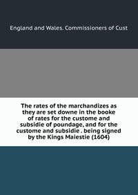The rates of the marchandizes as they are set downe in the booke of rates for the custome and subsidie of poundage, and for the custome and subsidie . being signed by the Kings Maiestie (1604)